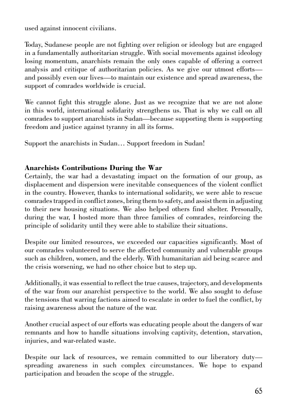 used against innocent civilians.  Today, Sudanese people are not fighting over religion or ideology but are engaged in a fundamentally authoritarian struggle. With social movements against ideology losing momentum, anarchists remain the only ones capable of offering a correct analysis and eritique of authoritarian policics. As we give our utmost efforis— and possibly even our lives—to maintain our existence and spread awareness, the support of comrades worldwide is erucial.  We cannot fight this strugele alone. Just as we recognize that we are not alone in this world, international solidarity strengthens us. That is why we call on all comrades to support anarchists in Sudan—because supporting them is supporting freedom and justice against tyranny in all its forms.  Support the anarchists in Sudan.... Support freedom in Sudan!  Anarchists Contributions During the War  Certainly, the war had a devastating impact on the formation of our group, as displacement and dispersion were inevitable consequences of the violent conflict in the country. However, thanks to intemational solidarity, we were able to rescue comrades trapped in conflit zones, bring them o safety, and assist them in adjusting 1o their new housing situations. We also helped others find shelier. Personally, during the war, 1 hosted more than three families of comrades, reinforcing the principle of solidarity until they were able to stabilize their situations.  Despite our limited resources, we exceeded our capacities significantly. Most of our comrades volunteered to serve the affected community and vulnerable groups such as children, women, and the elderly. With humanitarian aid heing scarce and the crisis worsening, we had no other choice but to step up.  Additionally it was essential to reflect the true causes, trajectory. and developments of the war from our anarchist perspective to the world. We aiso sought to defuse the tensions that warring factions aimed to escalate in order to fuel the conflict, by raising awareness about the nature of the war.  Another crucial aspect of our efforts was educating people about the dangers of war remnants and how to handle situations involving captivity, detention, starvation, injuries, and war-related waste.  Despite our lack of resources, we remain committed to our liberatory duty—  spreading awareness i such complex circumstances. We hope 10 expand participation and broaden the scope of the sruggle.  6 